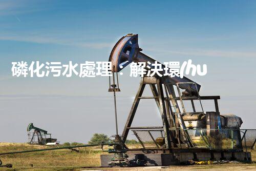 磷化污水處理：解決環(huán)境隱患，守護(hù)清潔未來！